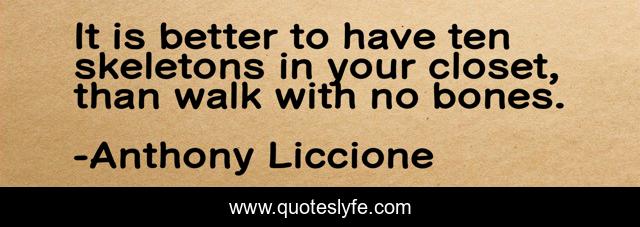 It is better to have ten skeletons in your closet, than walk with no bones.