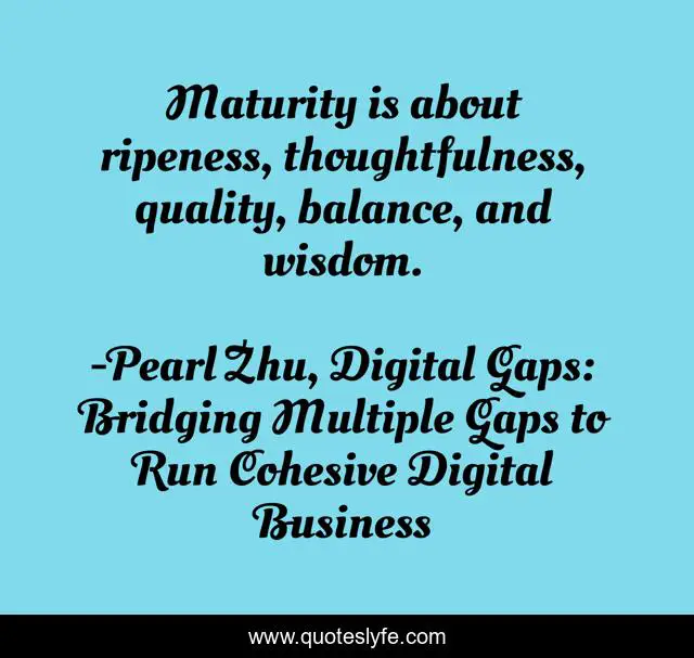 Maturity is about ripeness, thoughtfulness, quality, balance, and wisdom.