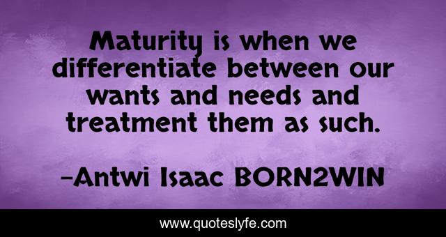 Maturity is when we differentiate between our wants and needs and treatment them as such.