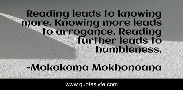 Reading leads to knowing more. Knowing more leads to arrogance. Reading further leads to humbleness.