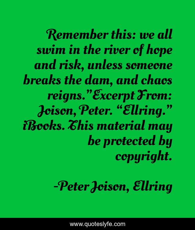 Remember this: we all swim in the river of hope and risk, unless someone breaks the dam, and chaos reigns.”Excerpt From: Joison, Peter. “Ellring.” iBooks. This material may be protected by copyright.