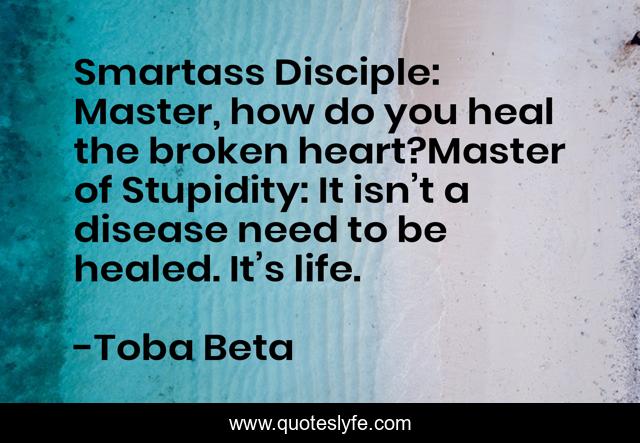 Smartass Disciple: Master, how do you heal the broken heart?Master of Stupidity: It isn’t a disease need to be healed. It’s life.