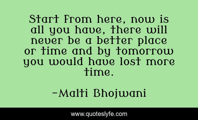 Start from here, now is all you have, there will never be a better place or time and by tomorrow you would have lost more time.