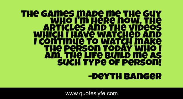 The games made me the guy who I'm here now, the articles and the videos which I have watched and I continue to watch make the person today who I am. The life build me as such type of person!