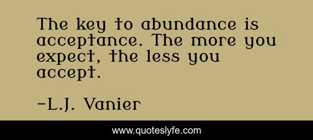 The key to abundance is acceptance. The more you expect, the less you accept.