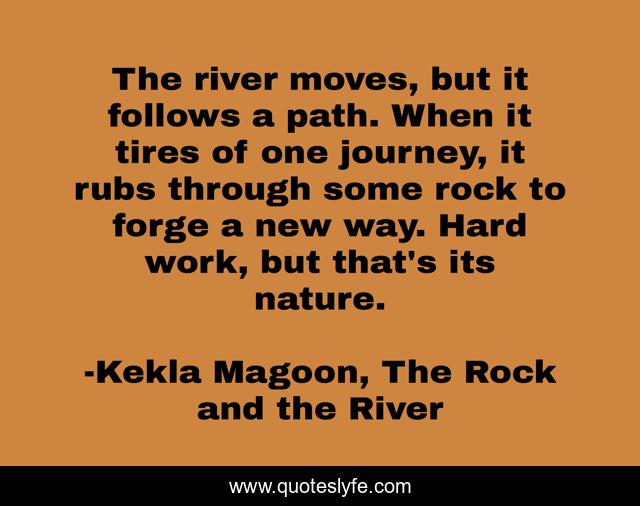 The river moves, but it follows a path. When it tires of one journey, it rubs through some rock to forge a new way. Hard work, but that's its nature.