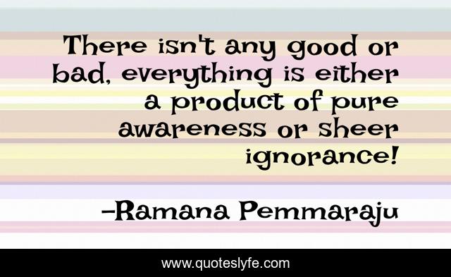 There isn't any good or bad, everything is either a product of pure awareness or sheer ignorance!