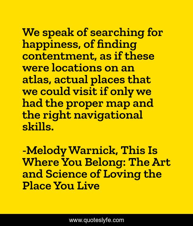 We speak of searching for happiness, of finding contentment, as if these were locations on an atlas, actual places that we could visit if only we had the proper map and the right navigational skills.