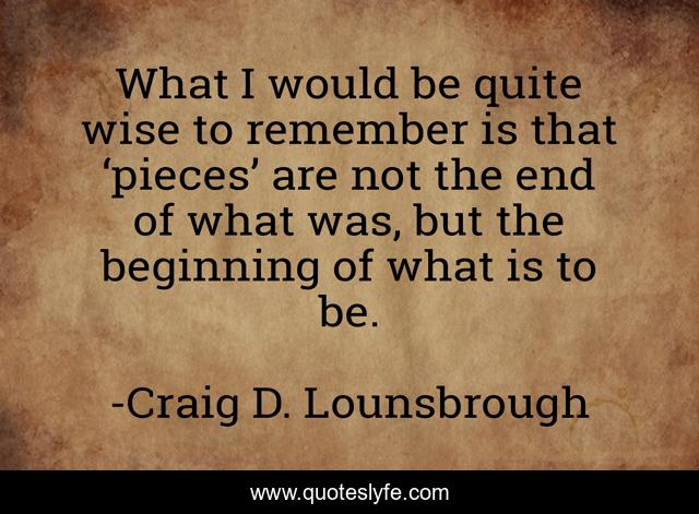 What I would be quite wise to remember is that ‘pieces’ are not the end of what was, but the beginning of what is to be.