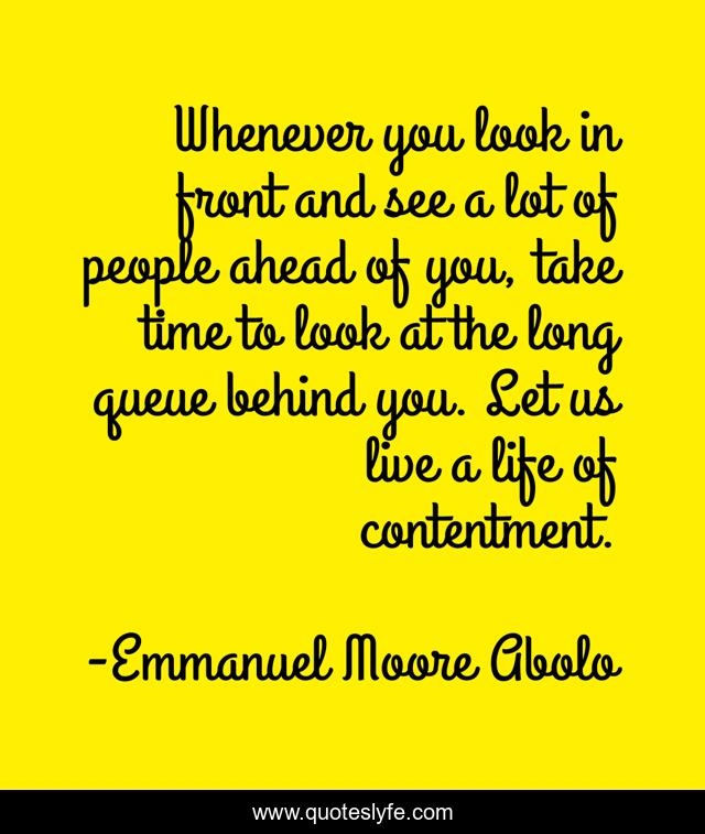 Whenever you look in front and see a lot of people ahead of you, take time to look at the long queue behind you. Let us live a life of contentment.