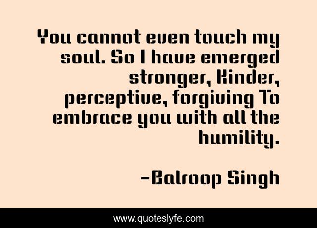 You cannot even touch my soul. So I have emerged stronger, Kinder, perceptive, forgiving To embrace you with all the humility.