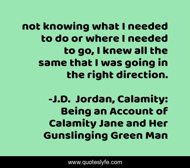 not knowing what I needed to do or where I needed to go, I knew all the same that I was going in the right direction.