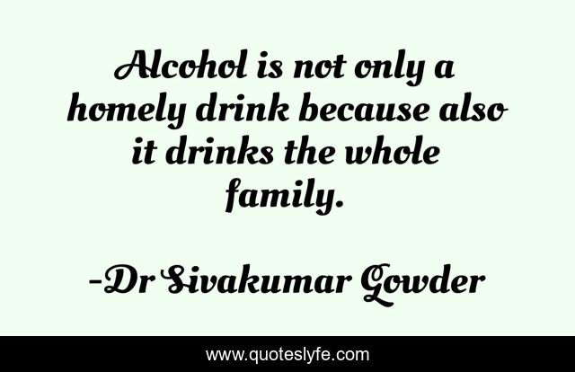 Alcohol is not only a homely drink because also it drinks the whole family.