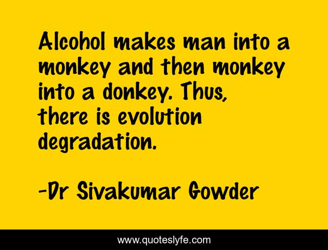 Alcohol makes man into a monkey and then monkey into a donkey. Thus, there is evolution degradation.