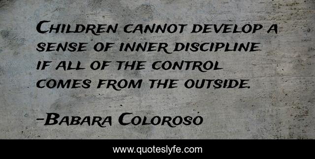 Children cannot develop a sense of inner discipline if all of the control comes from the outside.