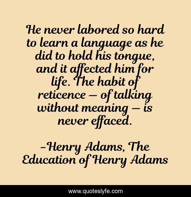He never labored so hard to learn a language as he did to hold his tongue, and it affected him for life. The habit of reticence — of talking without meaning — is never effaced.