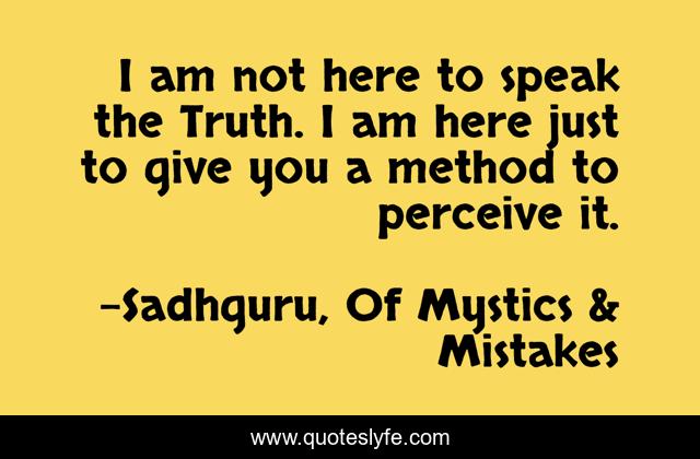 I am not here to speak the Truth. I am here just to give you a method to perceive it.