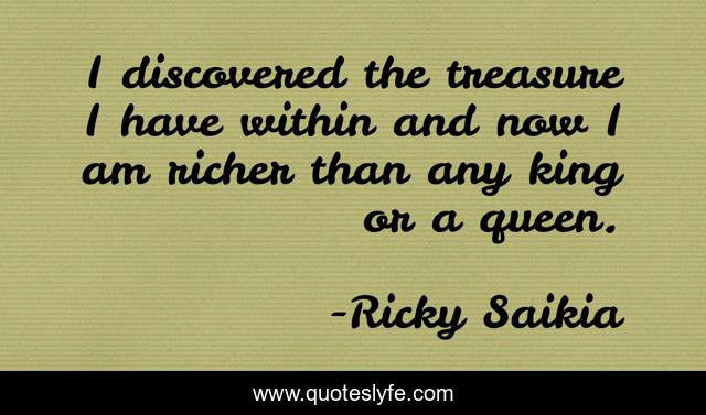 I discovered the treasure I have within and now I am richer than any king or a queen.