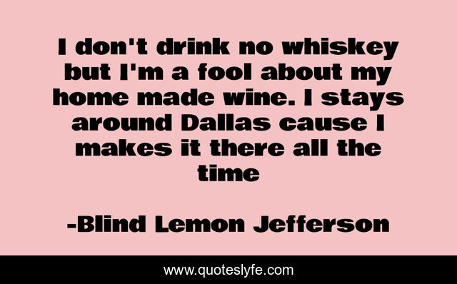 I don't drink no whiskey but I'm a fool about my home made wine. I stays around Dallas cause I makes it there all the time
