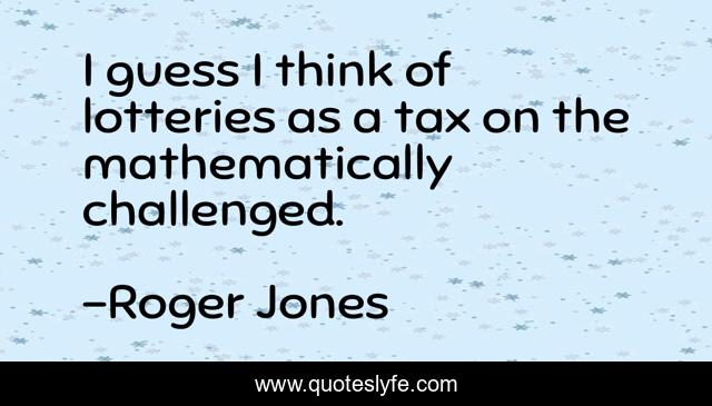 I guess I think of lotteries as a tax on the mathematically challenged.