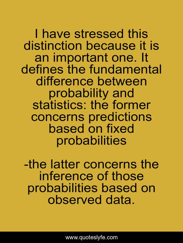 I have stressed this distinction because it is an important one. It defines the fundamental difference between probability and statistics: the former concerns predictions based on fixed probabilities