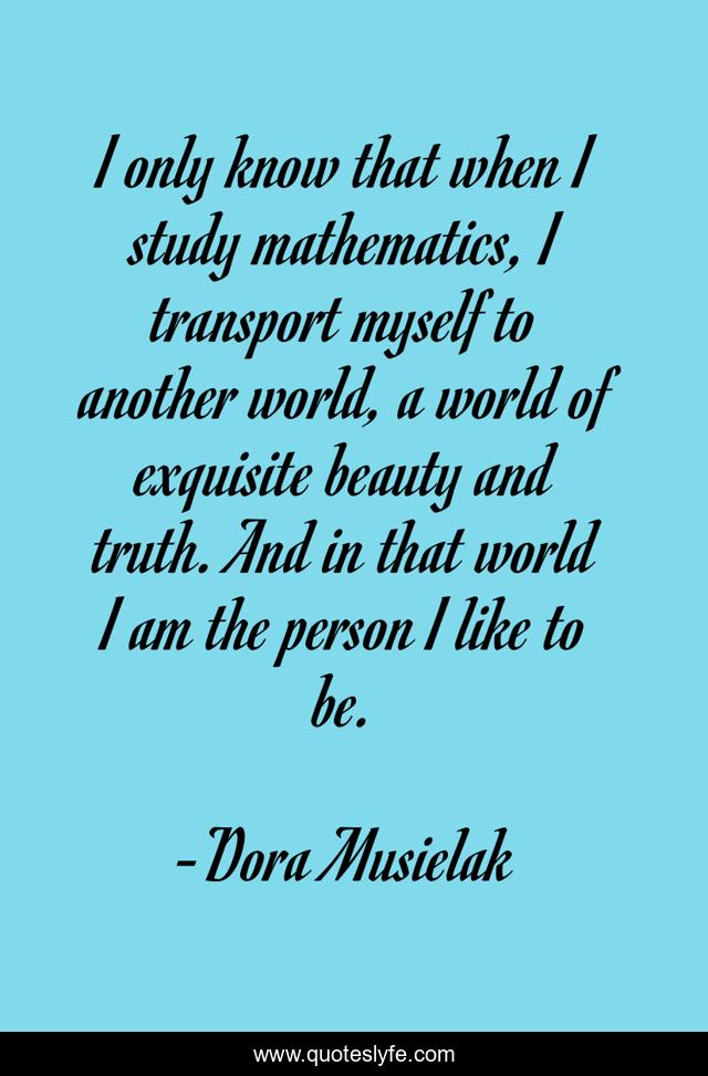 I only know that when I study mathematics, I transport myself to another world, a world of exquisite beauty and truth. And in that world I am the person I like to be.