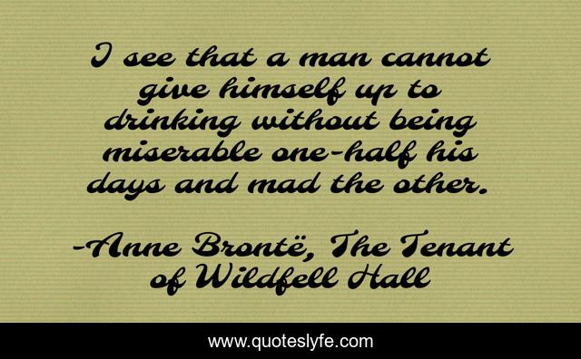 I see that a man cannot give himself up to drinking without being miserable one-half his days and mad the other.