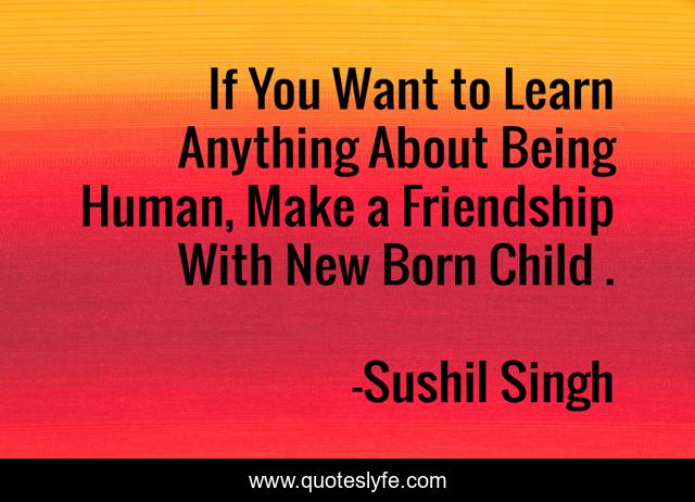 If You Want to Learn Anything About Being Human, Make a Friendship With New Born Child .