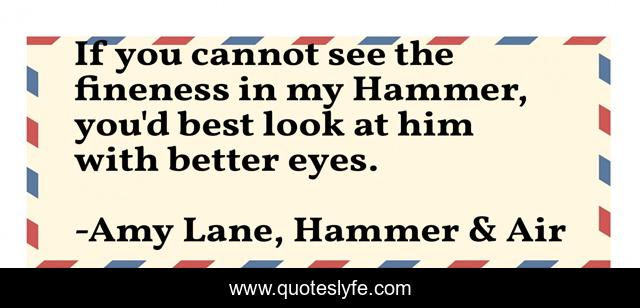 If you cannot see the fineness in my Hammer, you'd best look at him with better eyes.