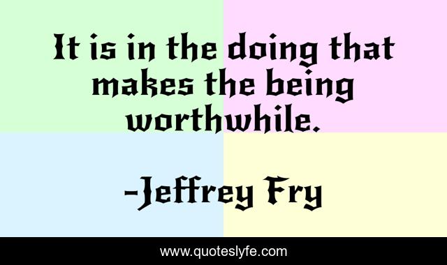 It is in the doing that makes the being worthwhile.