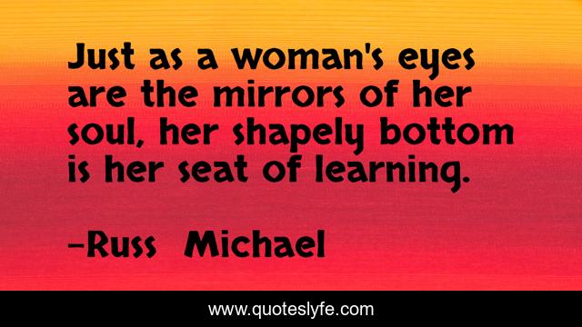 Just as a woman's eyes are the mirrors of her soul, her shapely bottom is her seat of learning.