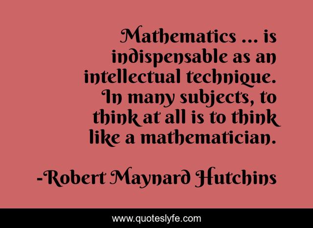 Mathematics ... is indispensable as an intellectual technique. In many subjects, to think at all is to think like a mathematician.