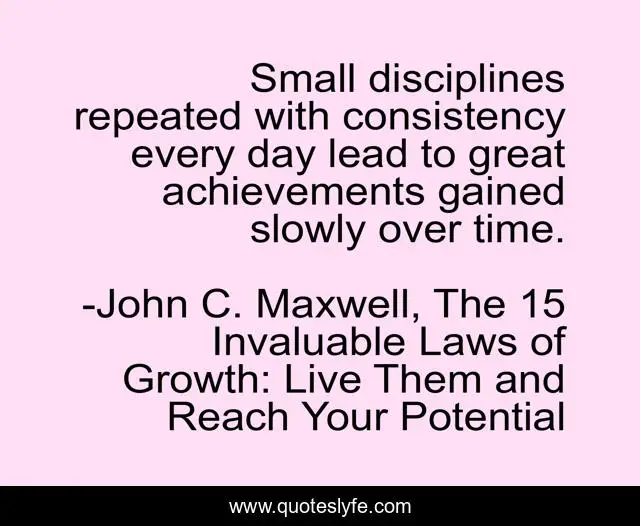 Small disciplines repeated with consistency every day lead to great achievements gained slowly over time.