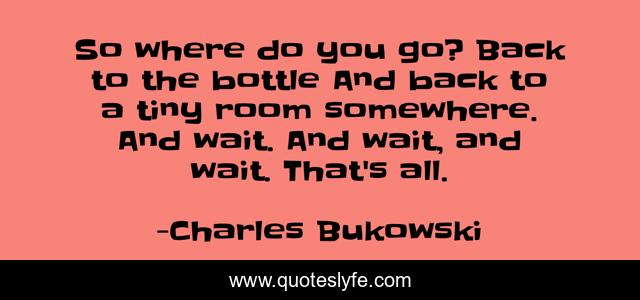 So where do you go? Back to the bottle And back to a tiny room somewhere. And wait. And wait, and wait. That's all.