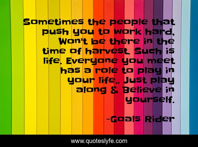 Sometimes the people that push you to work hard, Won't be there in the time of harvest. Such is life. Everyone you meet has a role to play in your life.. Just play along & Believe in yourself.