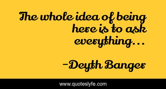 The whole idea of being here is to ask everything...