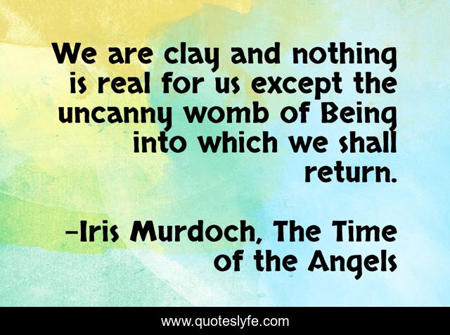 We are clay and nothing is real for us except the uncanny womb of Being into which we shall return.