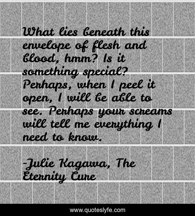 What lies beneath this envelope of flesh and blood, hmm? Is it something special? Perhaps, when I peel it open, I will be able to see. Perhaps your screams will tell me everything I need to know.
