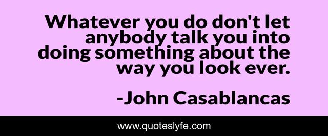 Whatever you do don't let anybody talk you into doing something about the way you look ever.