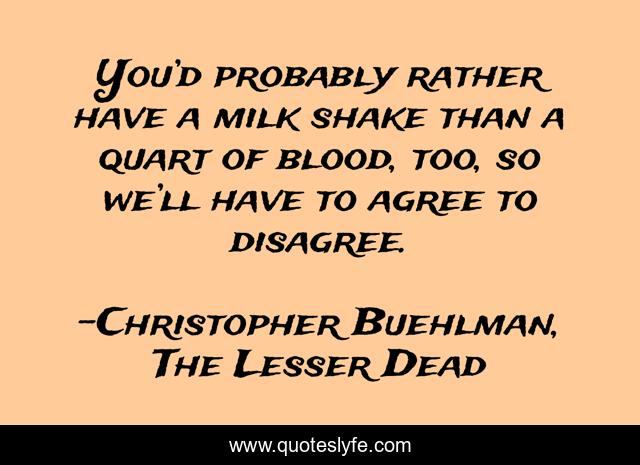 You’d probably rather have a milk shake than a quart of blood, too, so we’ll have to agree to disagree.