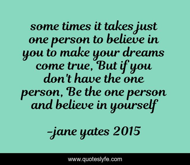 some times it takes just one person to believe in you to make your dreams come true, But if you don't have the one person, Be the one person and believe in yourself