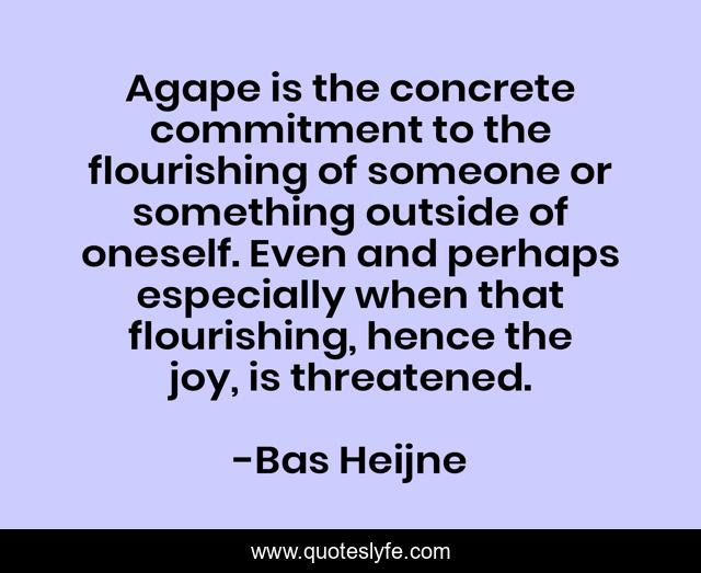 Agape is the concrete commitment to the flourishing of someone or something outside of oneself. Even and perhaps especially when that flourishing, hence the joy, is threatened.