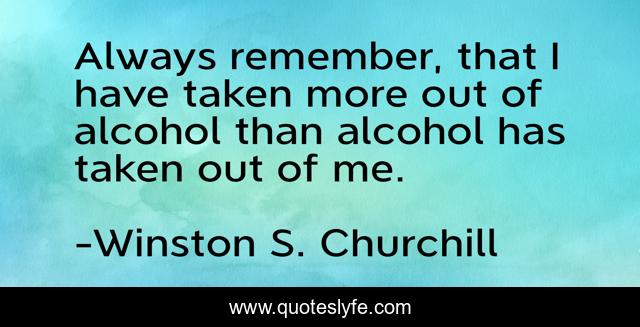 Always remember, that I have taken more out of alcohol than alcohol has taken out of me.