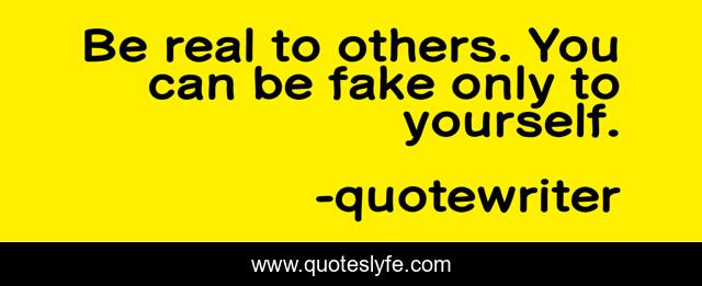 Be real to others. You can be fake only to yourself.