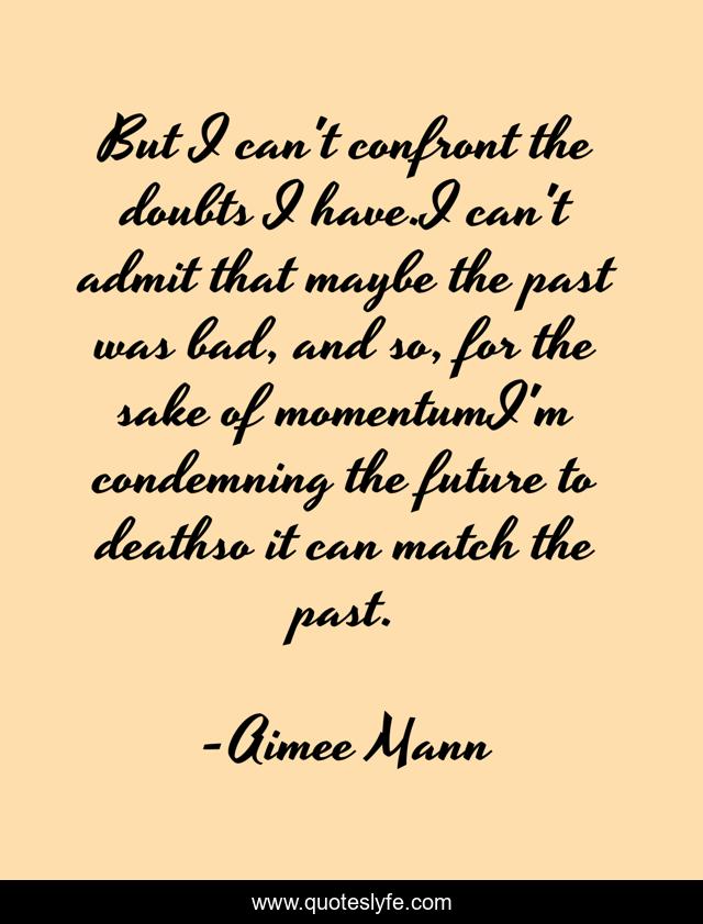 But I can't confront the doubts I have.I can't admit that maybe the past was bad, and so, for the sake of momentumI'm condemning the future to deathso it can match the past.