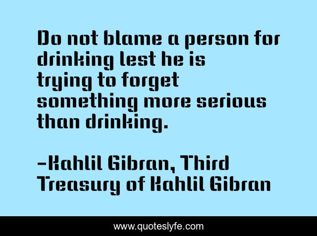 Do not blame a person for drinking lest he is trying to forget something more serious than drinking.