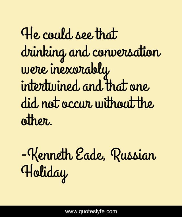He could see that drinking and conversation were inexorably intertwined and that one did not occur without the other.