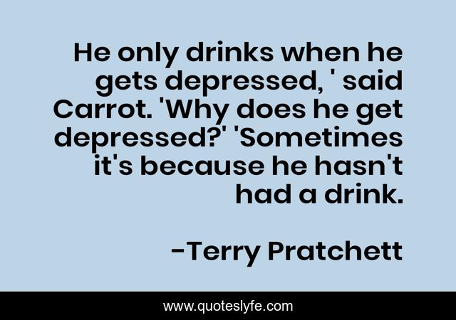 He only drinks when he gets depressed, ' said Carrot. 'Why does he get depressed?' 'Sometimes it's because he hasn't had a drink.