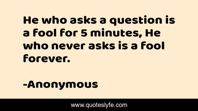 He who asks a question is a fool for 5 minutes, He who never asks is a fool forever.