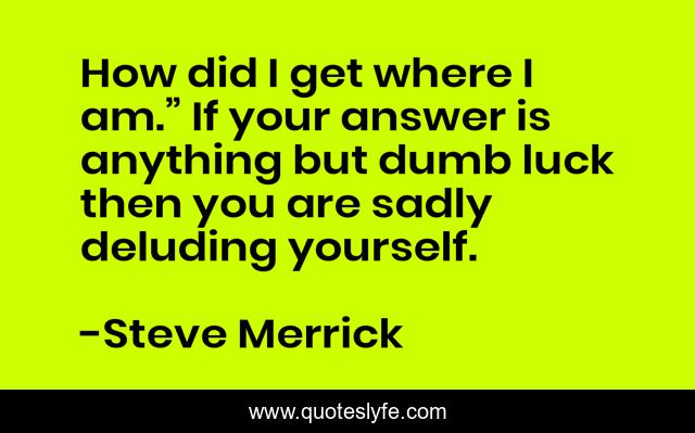 How did I get where I am.” If your answer is anything but dumb luck then you are sadly deluding yourself.